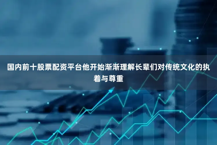 国内前十股票配资平台他开始渐渐理解长辈们对传统文化的执着与尊重