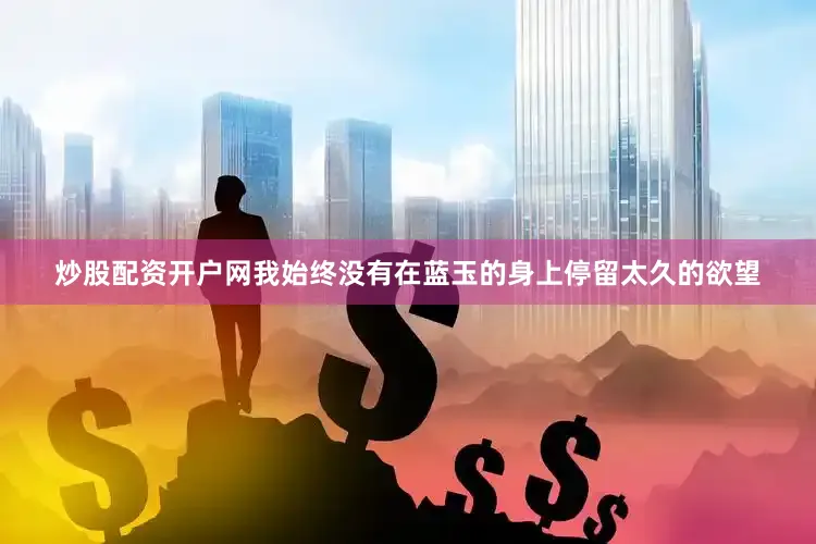 炒股配资开户网我始终没有在蓝玉的身上停留太久的欲望