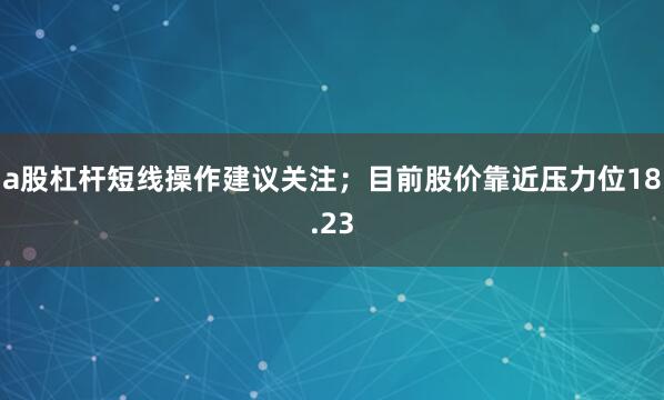 a股杠杆短线操作建议关注；目前股价靠近压力位18.23