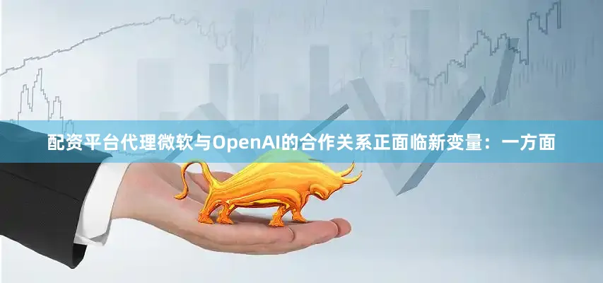 配资平台代理微软与OpenAI的合作关系正面临新变量：一方面