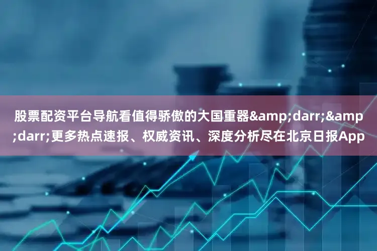 股票配资平台导航看值得骄傲的大国重器&darr;&darr;更多热点速报、权威资讯、深度分析尽在北京日报App
