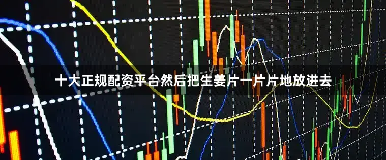 十大正规配资平台然后把生姜片一片片地放进去