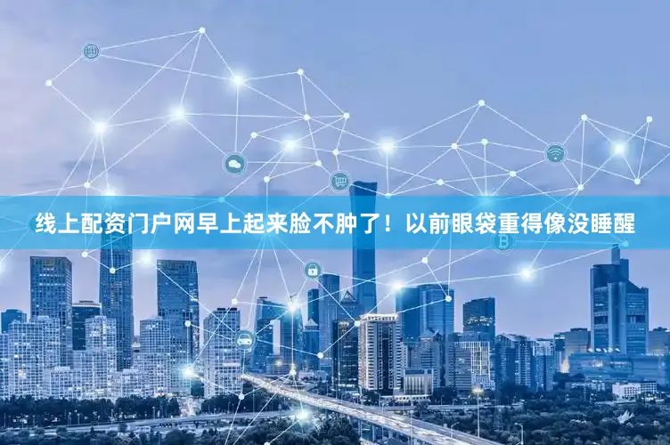 线上配资门户网早上起来脸不肿了！以前眼袋重得像没睡醒