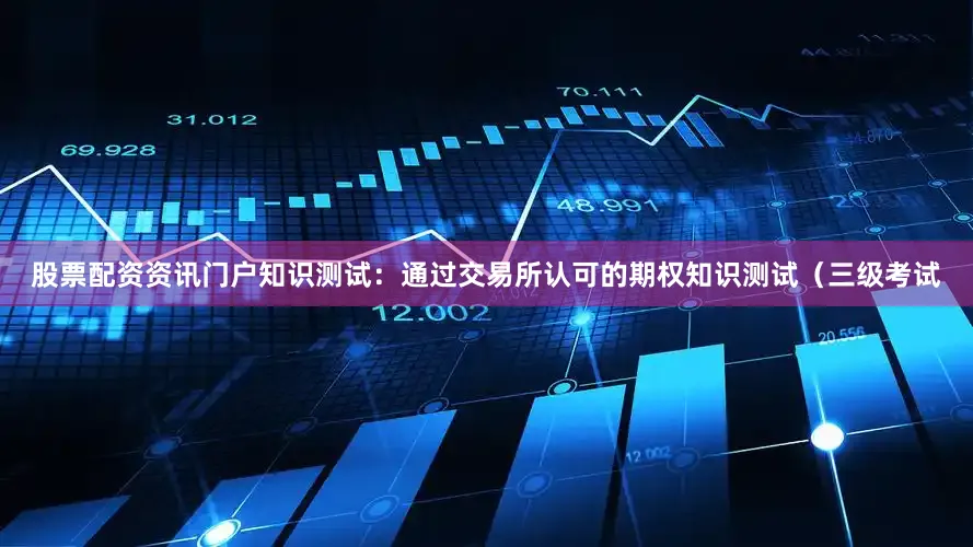 股票配资资讯门户知识测试：通过交易所认可的期权知识测试（三级考试