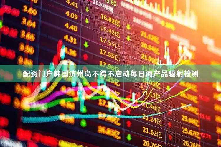 配资门户韩国济州岛不得不启动每日海产品辐射检测