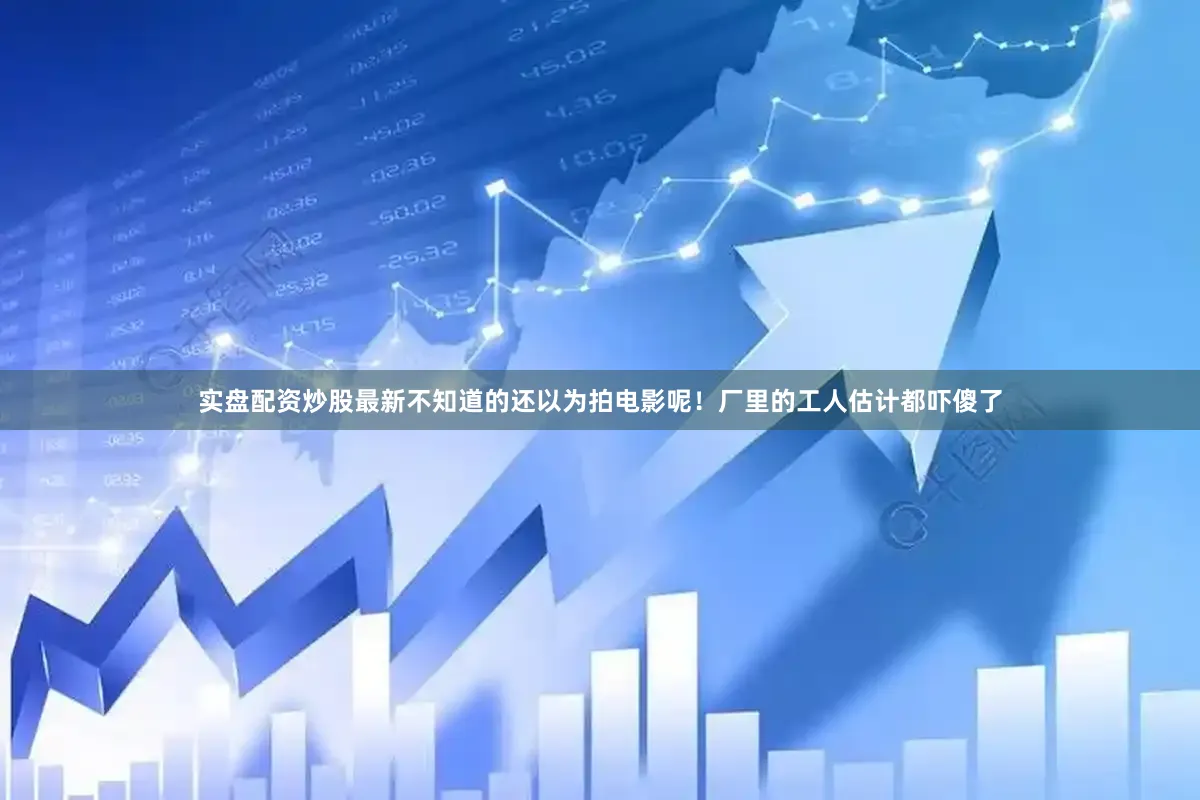 实盘配资炒股最新不知道的还以为拍电影呢！厂里的工人估计都吓傻了