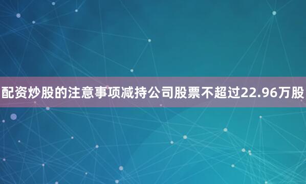 配资炒股的注意事项减持公司股票不超过22.96万股