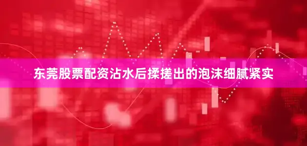 东莞股票配资沾水后揉搓出的泡沫细腻紧实